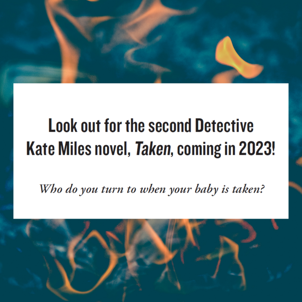 Image with the text: "Look out for the second Detective Kate Miles novel, Taken coming in 2023, Who do you turn to when your baby is taken?" There are flames in the background